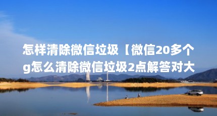 怎样清除微信垃圾【微信20多个g怎么清除微信垃圾2点解答对大家有用】