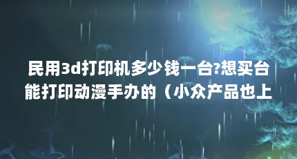 民用3d打印机多少钱一台?想买台能打印动漫手办的（小众产品也上京东 | 618买3D打印机该怎么选?新手入门篇）【京东|618买3d打印机该怎么选3d打印机该怎么选】