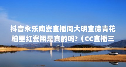 抖音永乐陶瓷直播间大明宣德青花釉里红瓷瓶是真的吗?（CC直播三界密令能抽到青花瓷助力吗）【关于青花直播app的3个问题】