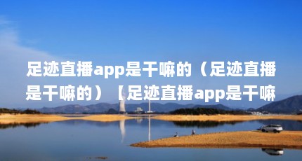 足迹直播app是干嘛的（足迹直播是干嘛的）【足迹直播app是干嘛的】