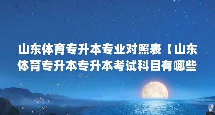 山东体育专升本专业对照表【山东体育专升本专升本考试科目有哪些，体育专升本考试科目有哪些】
