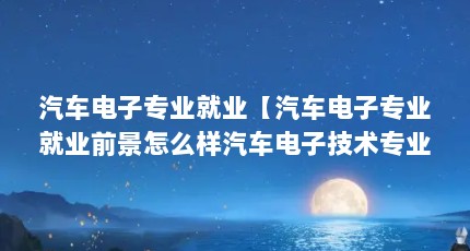 汽车电子专业就业【汽车电子专业就业前景怎么样汽车电子技术专业就业前景怎么样】