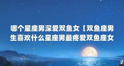 哪个星座男深爱双鱼女【双鱼座男生喜欢什么星座男最疼爱双鱼座女】