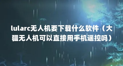 lularc无人机要下载什么软件（大疆无人机可以直接用手机遥控吗）【机机对机机120分钟无遮挡app2点解答】