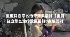 重度贫血怎么治疗效果最好【重度贫血怎么治疗效果最好3点解答对大家有用】