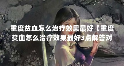 重度贫血怎么治疗效果最好【重度贫血怎么治疗效果最好3点解答对大家有用】