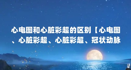 心电图和心脏彩超的区别【心电图、心脏彩超、心脏彩超、冠状动脉cta的区别】
