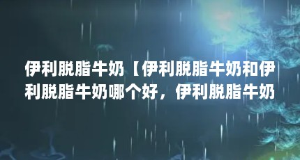 伊利脱脂牛奶【伊利脱脂牛奶和伊利脱脂牛奶哪个好，伊利脱脂牛奶好吗】