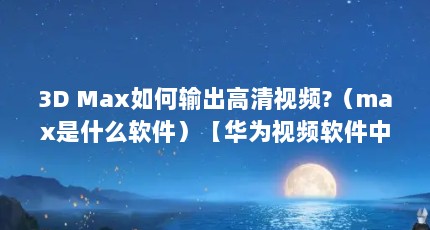 3D Max如何输出高清视频?（max是什么软件）【华为视频软件中的max是什么软件max是什么】