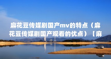 麻花豆传媒剧国产mv的特点（麻花豆传媒剧国产观看的优点）【麻花豆传媒剧国产mv有哪些优点？】