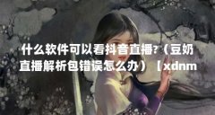 什么软件可以看抖音直播?(豆奶直播解析包错误怎么办)【xdnm是什么意思】
