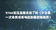 9766如玉直播关闭了吗（少女第一次免费观看电视剧播放器推荐）【关于少女直