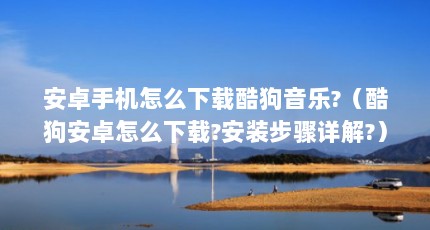 安卓手机怎么下载酷狗音乐?（酷狗安卓怎么下载?安装步骤详解?）【关于酷狗音乐安卓下载下载的3点解答】