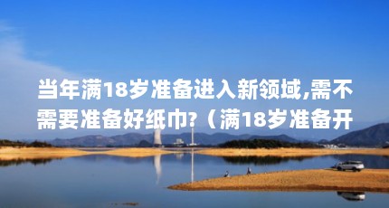 当年满18岁准备进入新领域,需不需要准备好纸巾?（满18岁准备开启新转变,是否要准备好纸巾呢?）【已满18备好纸巾请点击进入的3个问题】