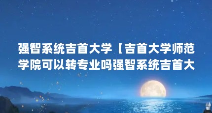 强智系统吉首大学【吉首大学师范学院可以转专业吗强智系统吉首大学的解答】
