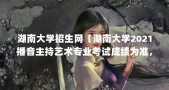 湖南大学招生网【湖南大学2021播音主持艺术专业考试成绩为准,且专业统考成
