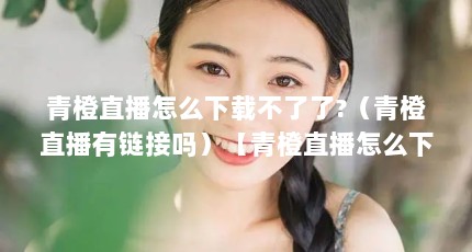 青橙直播怎么下载不了了?（青橙直播有链接吗）【青橙直播怎么下载不了了青橙直播有链接吗】