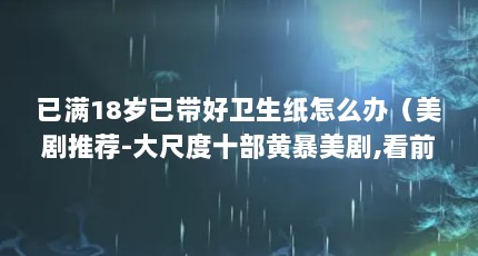 已满18岁已带好卫生纸怎么办（美剧推荐-大尺度十部黄暴美剧,看前备好纸巾吧 老司机们!!!）【国精产品满18岁备好纸巾55的权力游戏《超感卫猎杀》】