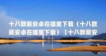 十八数藏安卓在哪里下载（十八数藏安卓在哪里下载）【十八数藏安卓在哪里下载十八款app软件下载入口的解答】