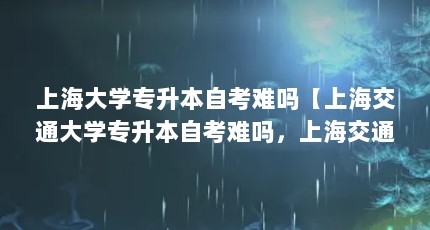 上海大学专升本自考难吗【上海交通大学专升本自考难吗，上海交通大学自考专业有哪些】