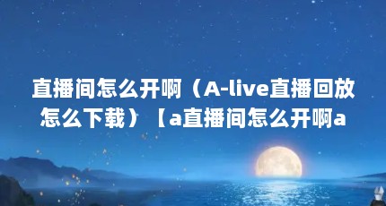 直播间怎么开啊（A-live直播回放怎么下载）【a直播间怎么开啊a-live直播回放下载方法】