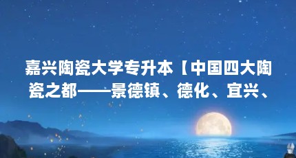 嘉兴陶瓷大学专升本【中国四大陶瓷之都——景德镇、德化、宜兴、彭城】