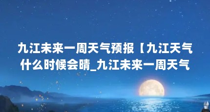 九江未来一周天气预报【九江天气什么时候会晴_九江未来一周天气预报查询】