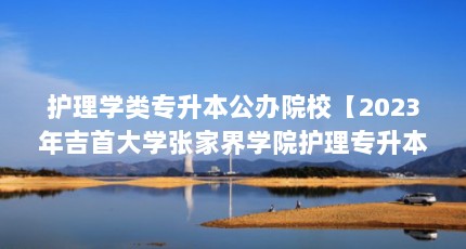 护理学类专升本公办院校【2023年吉首大学张家界学院护理专升本公办院校解答】