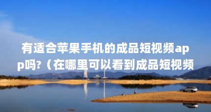 有适合苹果手机的成品短视频app吗?（在哪里可以看到成品短视频app下载?）【关于国外精品成品入口苹果的2点解答】