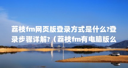 荔枝fm网页版登录方式是什么?登录步骤详解?（荔枝fm有电脑版么_电脑上怎么用荔枝FM）【电脑上怎么用荔枝fm】
