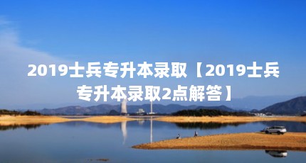 2019士兵专升本录取【2019士兵专升本录取2点解答】
