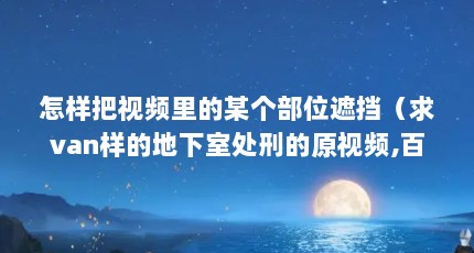 怎样把视频里的某个部位遮挡（求van样的地下室处刑的原视频,百度云,其他也行,不要遮挡的,完整视频）【30分钟不遮不挡视频下载的2个解答对大家有用】