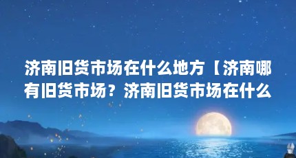 济南旧货市场在什么地方【济南哪有旧货市场？济南旧货市场在什么地方？】