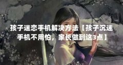 孩子迷恋手机解决方法【孩子沉迷手机不用怕，家长做到这3点】