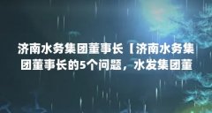 济南水务集团董事长【济南水务集团董事长的5个问题，水发集团董事长的解答