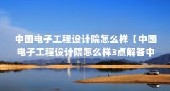 中国电子工程设计院怎么样【中国电子工程设计院怎么样3点解答中国电子工程