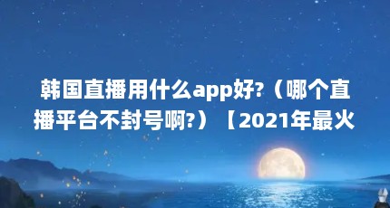 韩国直播用什么app好?（哪个直播平台不封号啊?）【2021年最火不封号的直播平台app排行榜】