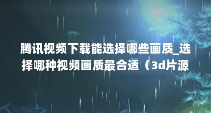 腾讯视频下载能选择哪些画质_选择哪种视频画质最合适（3d片源最多的电视播放器）【腾讯视频下载哪种画质比较好】