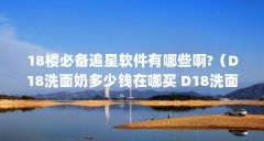 18楼必备追星软件有哪些啊?（D18洗面奶多少钱在哪买 D18洗面奶成分表）【18款氨