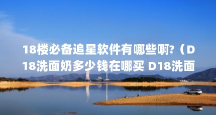 18楼必备追星软件有哪些啊?（D18洗面奶多少钱在哪买 D18洗面奶成分表）【18款氨基酸洗面奶多少钱在哪买d18洗面奶多少钱】