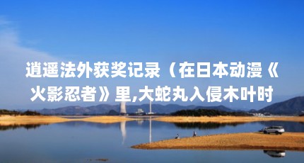 逍遥法外获奖记录（在日本动漫《火影忍者》里,大蛇丸入侵木叶时哪些人没有被“复活”?_百...）【《逍遥法外》获奖记录】