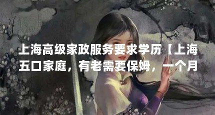 上海高级家政服务要求学历【上海五口家庭，有老需要保姆，一个月中等生活费需要多少钱？】