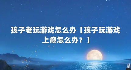 孩子老玩游戏怎么办【孩子玩游戏上瘾怎么办？】