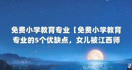 免费小学教育专业【免费小学教育专业的5个优缺点，女儿被江西师大免费师范生录取】