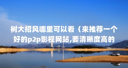 树大招风哪里可以看（来推荐一个好的p2p影视网站,要清晰度高的,600kbps以上最好,给高分...）【《树大招风》和《树大招风》哪里可以看】