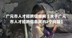广元市人才招聘信息网【关于广元市人才招聘信息网的2个问题】