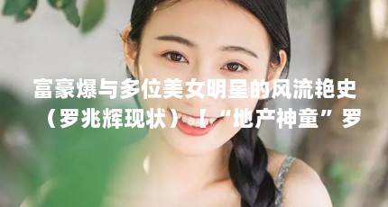 富豪爆与多位美女明星的风流艳史（罗兆辉现状）【“地产神童”罗兆辉的人生轨迹】