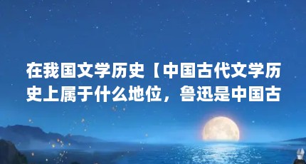 在我国文学历史【中国古代文学历史上属于什么地位，鲁迅是中国古代文学历史的解答】