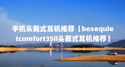 手机头戴式耳机推荐【bosequietcomfort35ii头戴式耳机推荐】