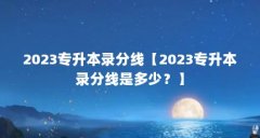 2023专升本录分线【2023专升本录分线是多少？】